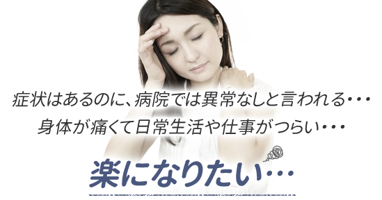 症状はあるのに、病院では異常なしと言われる・・・身体が痛くて日常生活や仕事がつらい・・・楽になりたい…